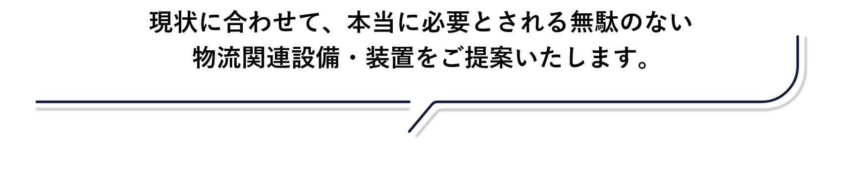 現状に合わせて、本当に必要とされる無駄のない物流関連設備・装置をご提案いたします。